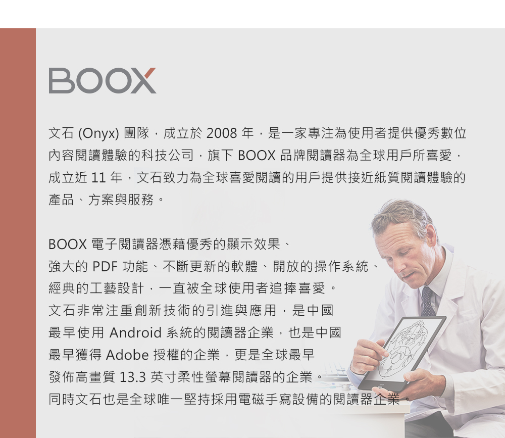 BOOX文石 (Onyx) 團隊,成立於2008年,是一家專注為使用者提供優秀數位內容閱讀體驗的科技公司,旗下 BOOX 品牌閱讀器為全球用戶所喜愛,成立近 11 年,文石致力為全球喜愛閱讀的用戶提供接近紙質閱讀體驗的產品、方案與服務。BOOX 電子閱讀器憑藉優秀的顯示效果、強大的 PDF 功能、不斷更新的軟體、開放的操作系統、經典的工藝設計,一直被全球使用者追捧喜愛。文石非常注重創新技術的引進與應用,是中國最早使用 Android 系統的閱讀器企業,也是中國最早獲得 Adobe 授權的企業,更是全球最早發佈高畫質 13.3英寸柔性螢幕閱讀器的企業。同時文石也是全球唯一堅持採用電磁手寫設備的閱讀器企業
