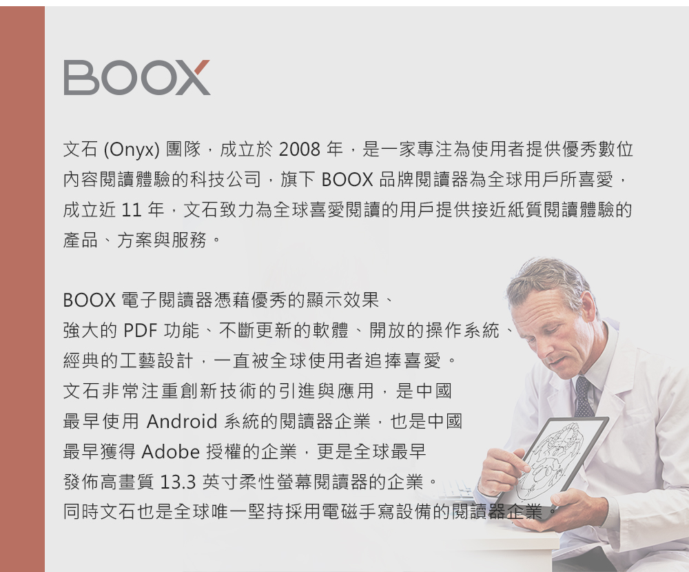 BOOX文石 (Onyx) 團隊,成立於2008年,是一家專注為使用者提供優秀數位內容閱讀體驗的科技公司,旗下 BOOX 品牌閱讀器為全球用戶所喜愛,成立近 11 年,文石致力為全球喜愛閱讀的用戶提供接近紙質閱讀體驗的產品、方案與服務。BOOX 電子閱讀器憑藉優秀的顯示效果、強大的 PDF 功能、不斷更新的軟體、開放的操作系統、經典的工藝設計,一直被全球使用者追捧喜愛。文石非常注重創新技術的引進與應用,是中國最早使用 Android 系統的閱讀器企業,也是中國最早獲得 Adobe 授權的企業,更是全球最早發佈高畫質 13.3英寸柔性螢幕閱讀器的企業。同時文石也是全球唯一堅持採用電磁手寫設備的閱讀器企業