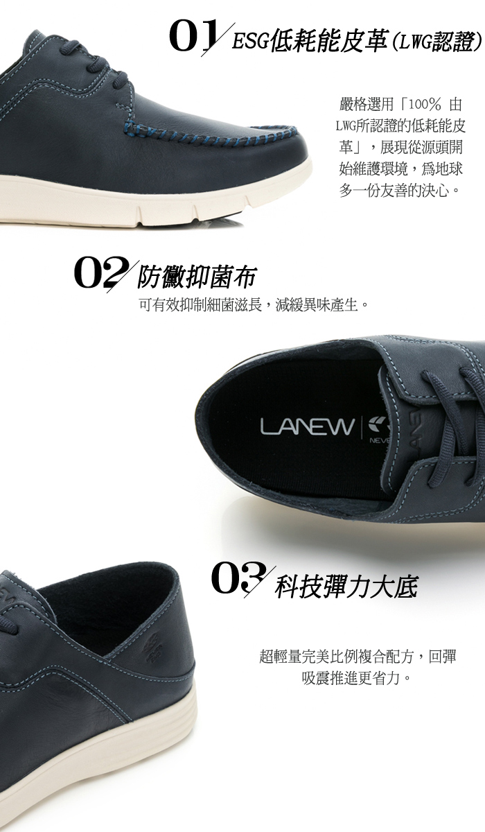 低耗能皮(LWG認證)嚴格選用「100%由LWG所認證的低耗能皮革,展現從源頭開始維護環境,地球多一份友善的決心。02 防黴抑菌布可有效抑制細菌滋長,減緩異味產生。LANEWNEVE03 科技彈力大底超輕量完美比例複合配方,回彈吸震推進更省力。