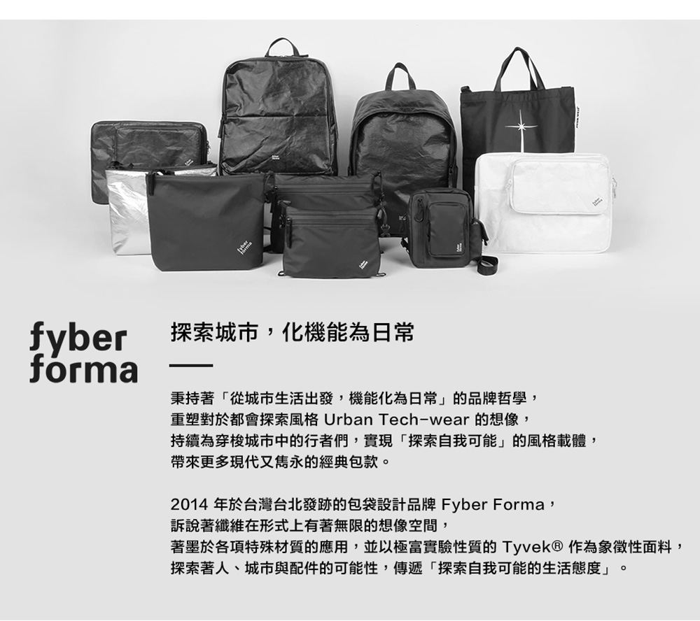 fyber 探索城市,化機能為日常forma秉持著「從城市生活出發,機能化為日常」的品牌哲學,重塑對於都會探索風格 Urban Tech-wear 的想像,持續為穿梭城市中的行者們,實現「探索自我可能」的風格載體,帶來更多現代又雋永的經典包款2014 年於台灣台北發跡的包袋設計品牌 Fyber Forma,訴說著纖維在形式上有著無限的想像空間,著墨於各項特殊材質的應用,並以極富實驗性質的Tyvek® 作為象徵性面料,探索著人、城市與配件的可能性,傳遞「探索自我可能的生活態度」。