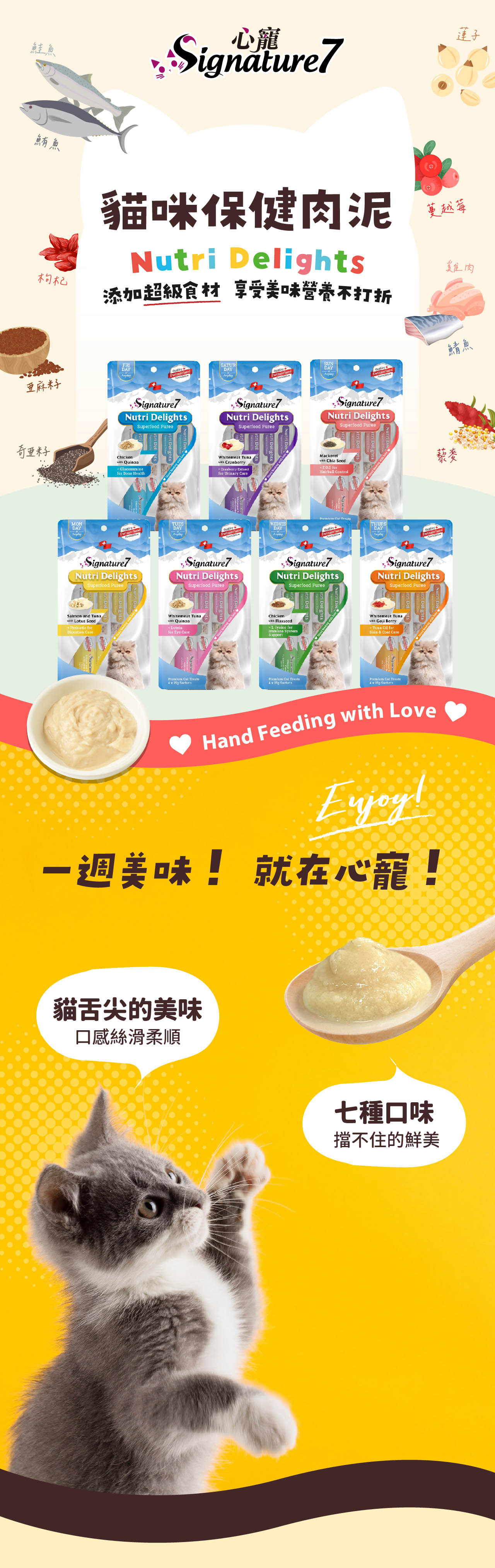 鮭魚鮪魚枸杞心寵Signature7貓咪保健肉泥Nutri Delights添加超級食材 享受美味營養不打折蓮子蔓越莓雞肉FRIDAY亞麻SATURDAYSUNDAY鯖魚Signature7Nutri DelightsSuperfood Signature7Nutri DelightsSuperfood Signature7Nutri DelightsSuperfood Furee籽Chicken Quinoa HealthWhitemeat Tuna Cranberry Urinary Mackerel Hairball ControlMONDAYTUESDAYWEDNESDAY THURSDAYQuality藜麥Switzerland Signature7Nutri DelightsSuperfood Signature7Nutri DelightsSuperfood Signature7Nutri DelightsSuperfood PureeSignature7Nutri DelightsSuperfood PureeSalmon and Tuna Lotus SeedPrebiotic CareWhitemeat Tuna Quinoafor Treate Chickenwith Flaxseed for SystemSupportPremium Treats x with Whitemeat Tunawith Goji BerryTuna Cil forSkin Coat CarePremium Cat Treate Hand Feeding with Love一週美味! 就在心寵!貓舌尖的美味口感絲滑柔順七種口味擋不住的鮮美
